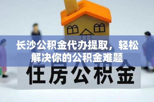 顺义长沙公积金代办提取，轻松解决你的公积金难题