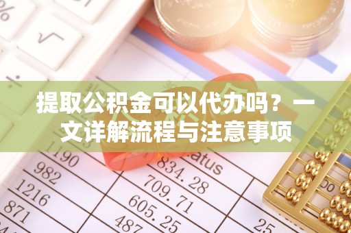 顺义提取公积金可以代办吗？一文详解流程与注意事项