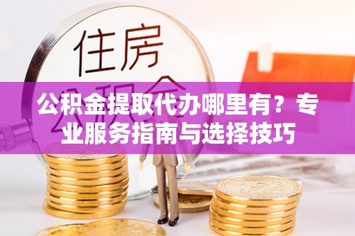 顺义公积金提取代办哪里有？专业服务指南与选择技巧