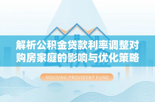 顺义解析公积金贷款利率调整对购房家庭的影响与优化策略