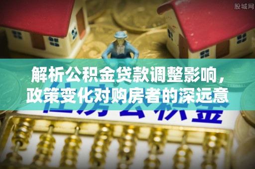 顺义解析公积金贷款调整影响，政策变化对购房者的深远意义