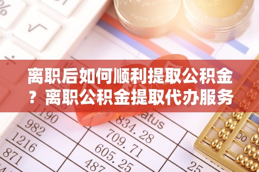 顺义离职后如何顺利提取公积金？离职公积金提取代办服务帮你搞定！