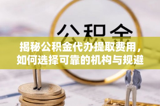 顺义揭秘公积金代办提取费用，如何选择可靠的机构与规避潜在风险