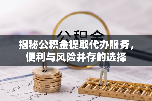 顺义揭秘公积金提取代办服务，便利与风险并存的选择