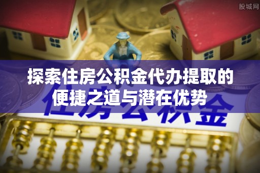 顺义探索住房公积金代办提取的便捷之道与潜在优势