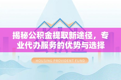 顺义揭秘公积金提取新途径，专业代办服务的优势与选择