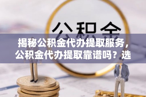 顺义揭秘公积金代办提取服务，公积金代办提取靠谱吗？选择需谨慎