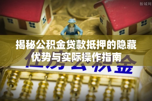 顺义揭秘公积金贷款抵押的隐藏优势与实际操作指南