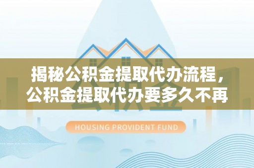 顺义揭秘公积金提取代办流程，公积金提取代办要多久不再迷茫