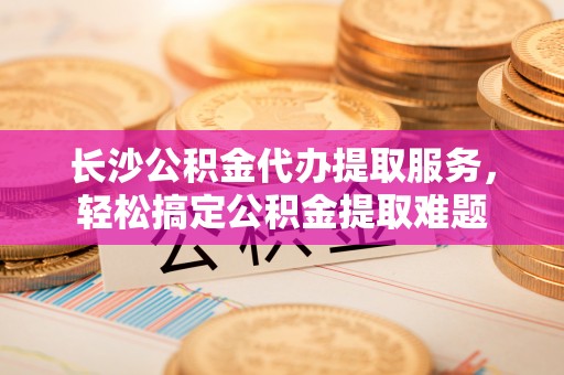 顺义长沙公积金代办提取服务，轻松搞定公积金提取难题