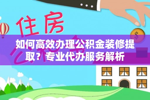 顺义如何高效办理公积金装修提取？专业代办服务解析