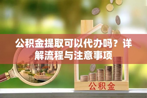 顺义公积金提取可以代办吗？详解流程与注意事项