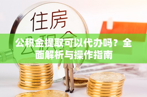 顺义公积金提取可以代办吗？全面解析与操作指南