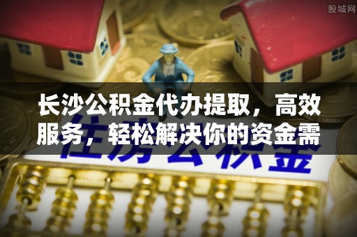 顺义长沙公积金代办提取，高效服务，轻松解决你的资金需求