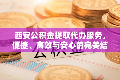 顺义西安公积金提取代办服务，便捷、高效与安心的完美结合