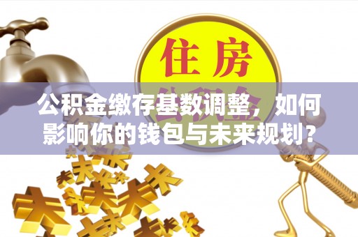 顺义公积金缴存基数调整，如何影响你的钱包与未来规划？