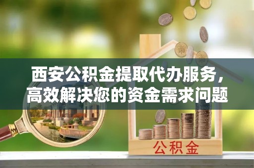 顺义西安公积金提取代办服务，高效解决您的资金需求问题