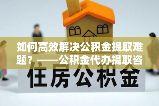 顺义如何高效解决公积金提取难题？——公积金代办提取咨询服务全解析