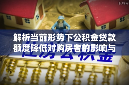 顺义解析当前形势下公积金贷款额度降低对购房者的影响与应对策略
