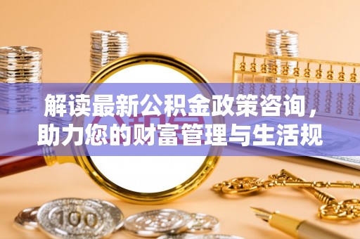 顺义解读最新公积金政策咨询，助力您的财富管理与生活规划