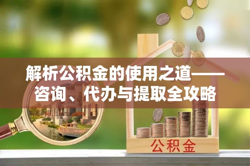顺义解析公积金的使用之道——咨询、代办与提取全攻略