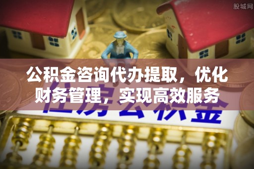 顺义公积金咨询代办提取，优化财务管理，实现高效服务