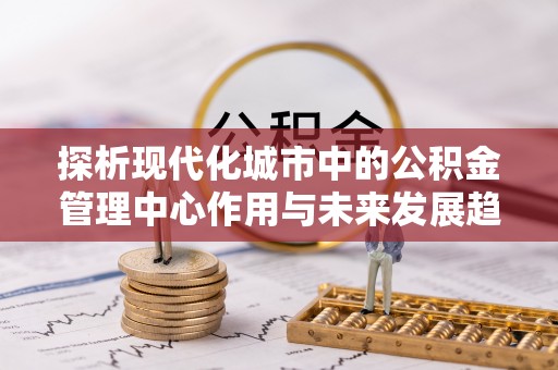 顺义探析现代化城市中的公积金管理中心作用与未来发展趋势