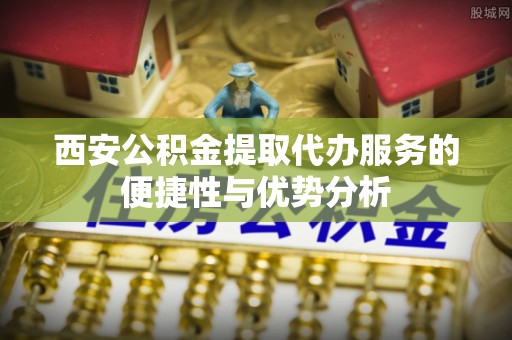顺义西安公积金提取代办服务的便捷性与优势分析