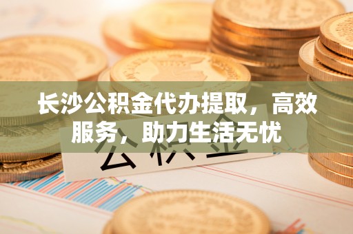 顺义长沙公积金代办提取，高效服务，助力生活无忧