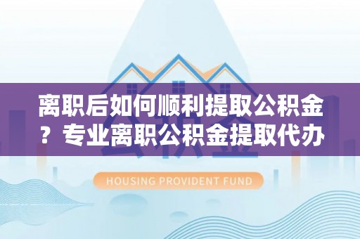 顺义离职后如何顺利提取公积金？专业离职公积金提取代办服务指南