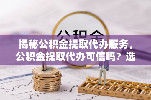 顺义揭秘公积金提取代办服务，公积金提取代办可信吗？选择前你需要知道的真相