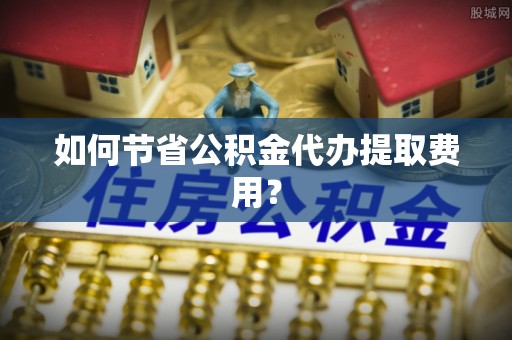顺义如何节省公积金代办提取费用？