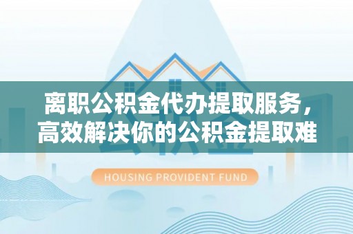 顺义离职公积金代办提取服务，高效解决你的公积金提取难题