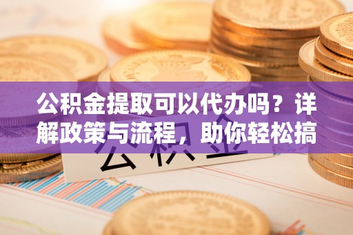 顺义公积金提取可以代办吗？详解政策与流程，助你轻松搞定！