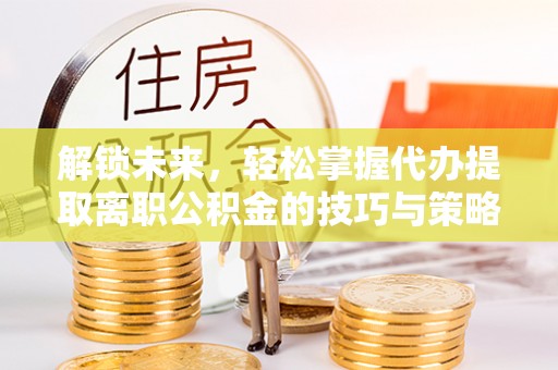 顺义解锁未来，轻松掌握代办提取离职公积金的技巧与策略