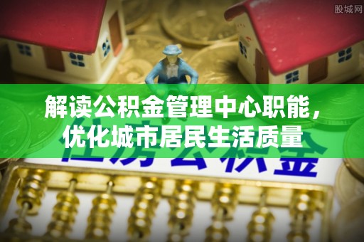 顺义解读公积金管理中心职能，优化城市居民生活质量