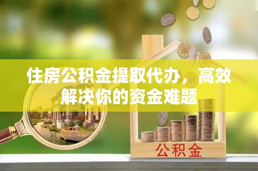 顺义住房公积金提取代办，高效解决你的资金难题