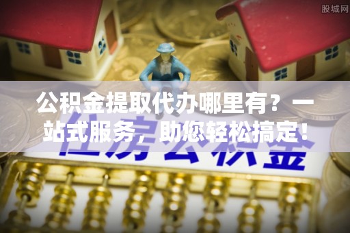 顺义公积金提取代办哪里有？一站式服务，助您轻松搞定！
