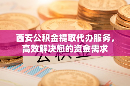 顺义西安公积金提取代办服务，高效解决您的资金需求