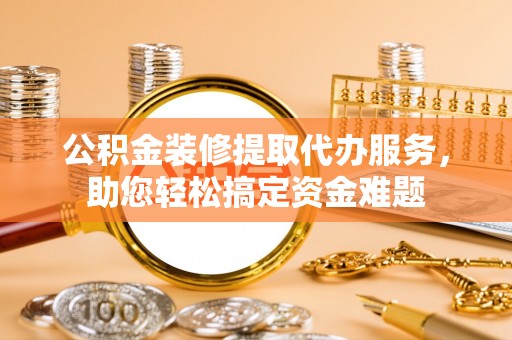 顺义公积金装修提取代办服务，助您轻松搞定资金难题