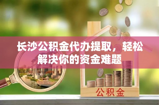 顺义长沙公积金代办提取，轻松解决你的资金难题