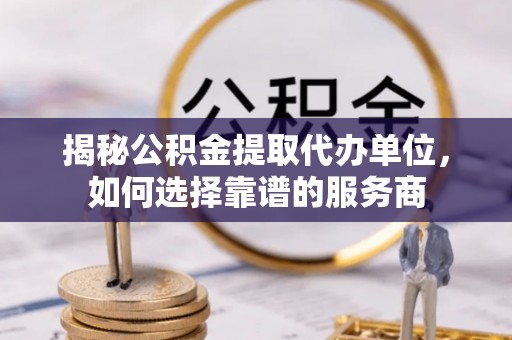 顺义揭秘公积金提取代办单位，如何选择靠谱的服务商