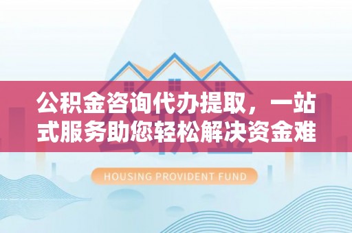顺义公积金咨询代办提取，一站式服务助您轻松解决资金难题