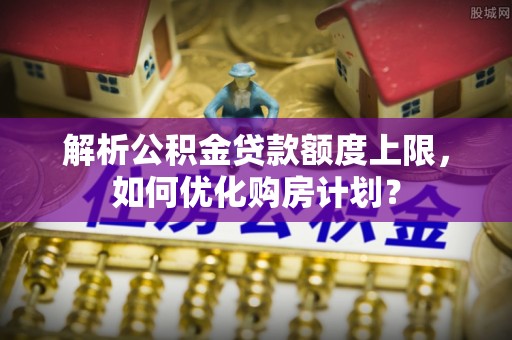 顺义解析公积金贷款额度上限，如何优化购房计划？