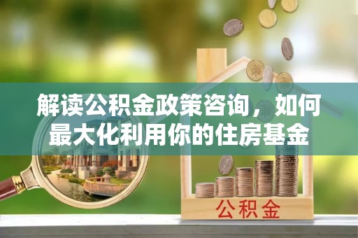 顺义解读公积金政策咨询，如何最大化利用你的住房基金