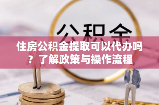 顺义住房公积金提取可以代办吗？了解政策与操作流程