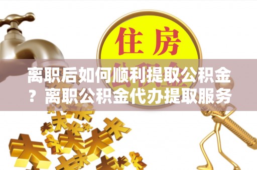 顺义离职后如何顺利提取公积金？离职公积金代办提取服务助力无忧办理