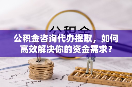 顺义公积金咨询代办提取，如何高效解决你的资金需求？