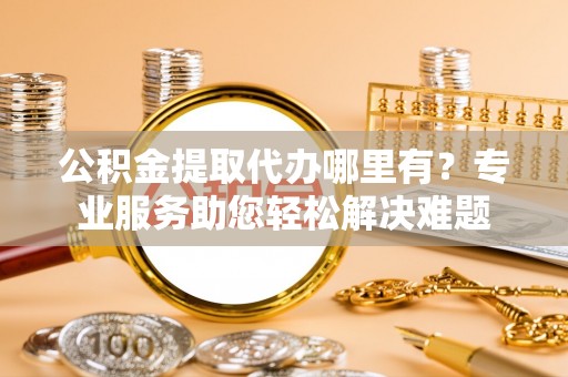 顺义公积金提取代办哪里有？专业服务助您轻松解决难题