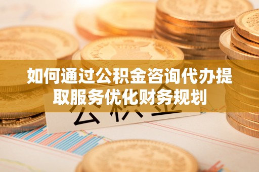 顺义如何通过公积金咨询代办提取服务优化财务规划